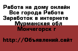 Работа на дому-онлайн - Все города Работа » Заработок в интернете   . Мурманская обл.,Мончегорск г.